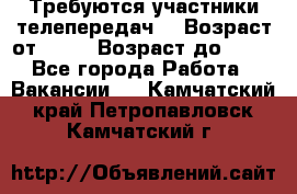 Требуются участники телепередач. › Возраст от ­ 18 › Возраст до ­ 60 - Все города Работа » Вакансии   . Камчатский край,Петропавловск-Камчатский г.